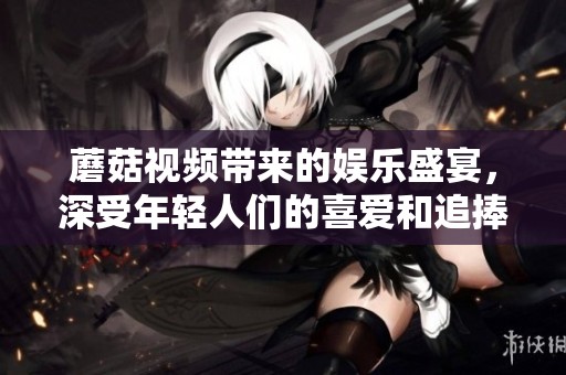 蘑菇视频带来的娱乐盛宴，深受年轻人们的喜爱和追捧