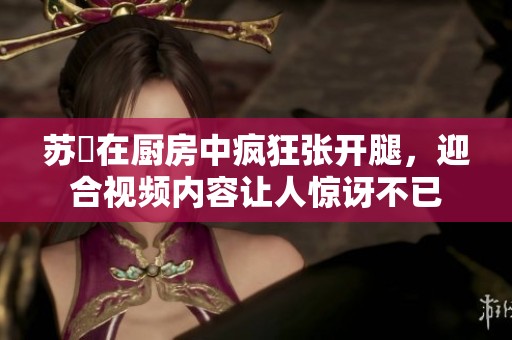 苏玥在厨房中疯狂张开腿，迎合视频内容让人惊讶不已
