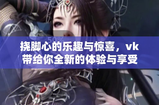挠脚心的乐趣与惊喜，vk带给你全新的体验与享受