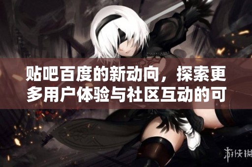 贴吧百度的新动向，探索更多用户体验与社区互动的可能性