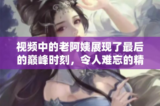 视频中的老阿姨展现了最后的巅峰时刻，令人难忘的精彩瞬间。