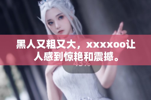 黑人又粗又大，xxxxoo让人感到惊艳和震撼。