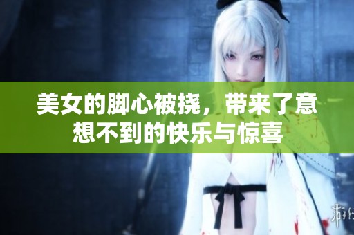 美女的脚心被挠，带来了意想不到的快乐与惊喜