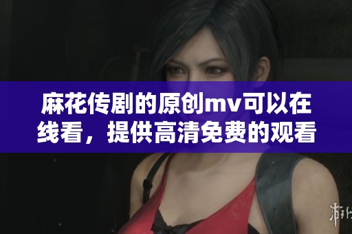 麻花传剧的原创mv可以在线看，提供高清免费的观看体验