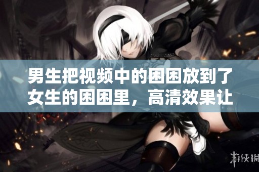 男生把视频中的困困放到了女生的困困里，高清效果让人惊艳不已。