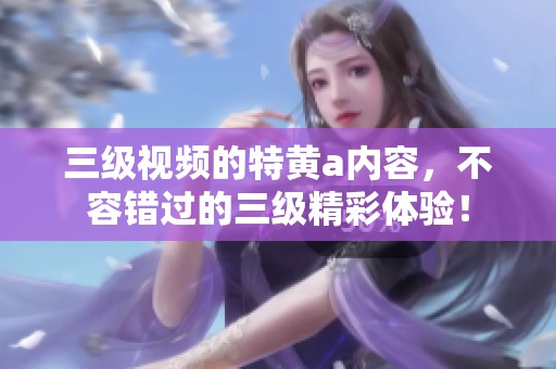 三级视频的特黄a内容，不容错过的三级精彩体验！