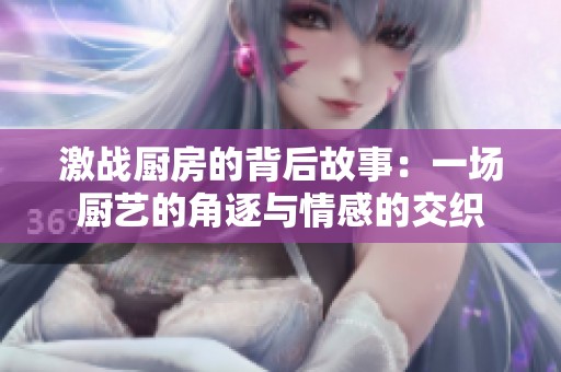 激战厨房的背后故事：一场厨艺的角逐与情感的交织