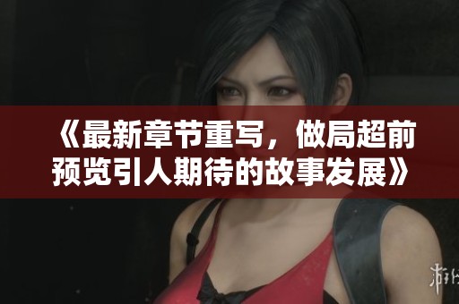 《最新章节重写，做局超前预览引人期待的故事发展》