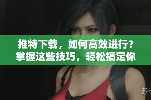 推特下载，如何高效进行？掌握这些技巧，轻松搞定你的内容下载！