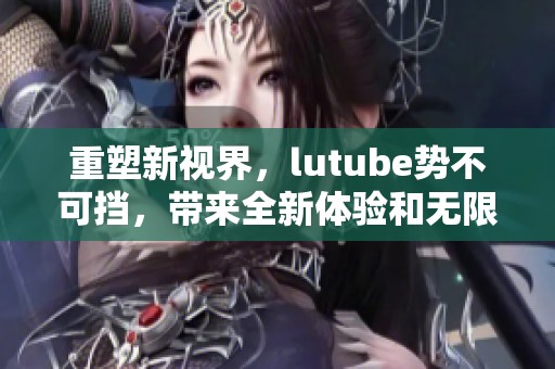 重塑新视界，lutube势不可挡，带来全新体验和无限可能！