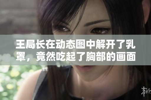 王局长在动态图中解开了乳罩，竟然吃起了胸部的画面真是令人惊讶