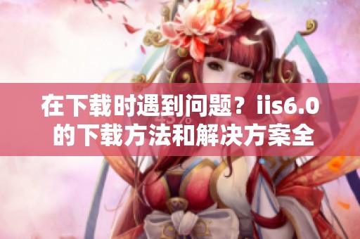 在下载时遇到问题？iis6.0 的下载方法和解决方案全了解！