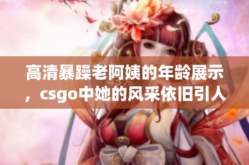 高清暴躁老阿姨的年龄展示，csgo中她的风采依旧引人注目