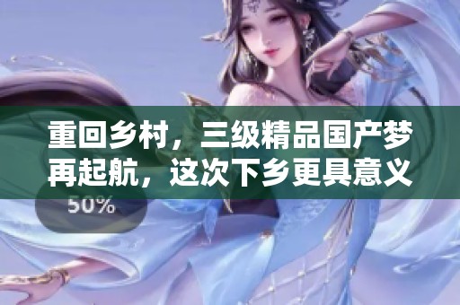 重回乡村，三级精品国产梦再起航，这次下乡更具意义与挑战