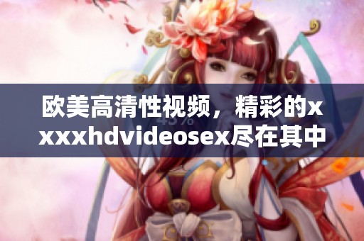 欧美高清性视频，精彩的xxxxhdvideosex尽在其中，让你欲罢不能。