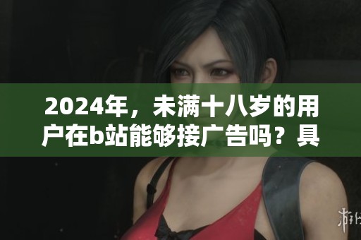 2024年，未满十八岁的用户在b站能够接广告吗？具体规则是什么呢？