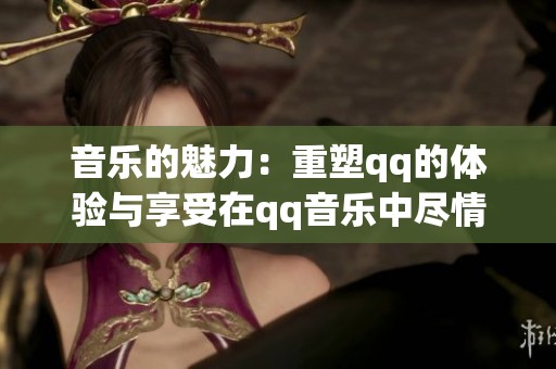 音乐的魅力：重塑qq的体验与享受在qq音乐中尽情挥洒