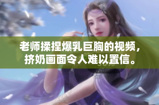 老师揉捏爆乳巨胸的视频，挤奶画面令人难以置信。