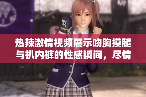 热辣激情视频展示吻胸摸腿与扒内裤的性感瞬间，尽情领略诱惑的魅力