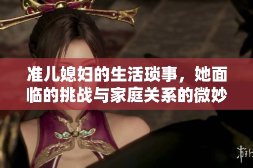 准儿媳妇的生活琐事，她面临的挑战与家庭关系的微妙变化