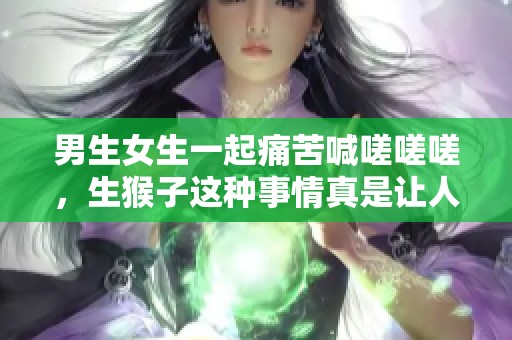 男生女生一起痛苦喊嗟嗟嗟，生猴子这种事情真是让人无奈