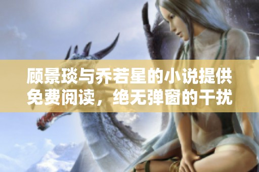 顾景琰与乔若星的小说提供免费阅读，绝无弹窗的干扰体验