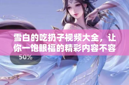 雪白的吃扔子视频大全，让你一饱眼福的精彩内容不容错过
