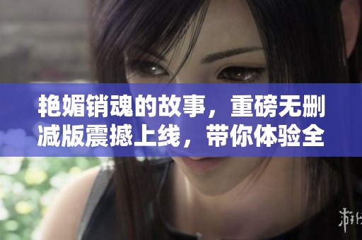 艳媚销魂的故事，重磅无删减版震撼上线，带你体验全新视角