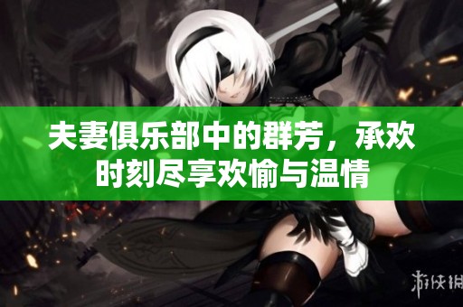 夫妻俱乐部中的群芳，承欢时刻尽享欢愉与温情