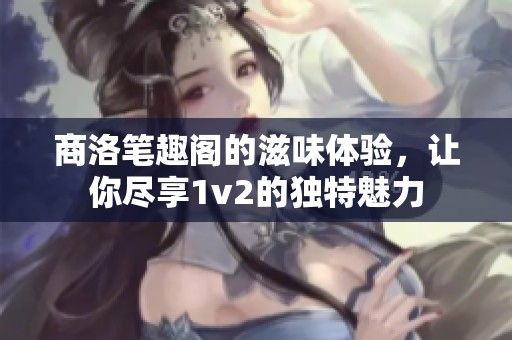 商洛笔趣阁的滋味体验，让你尽享1v2的独特魅力