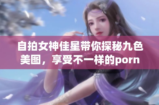 自拍女神佳星带你探秘九色美图，享受不一样的porny魅力体验
