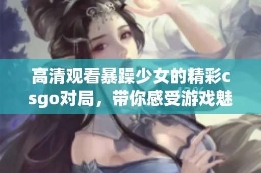 高清观看暴躁少女的精彩csgo对局，带你感受游戏魅力与激情！