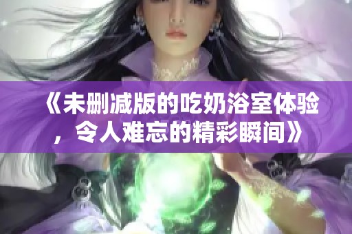 《未删减版的吃奶浴室体验，令人难忘的精彩瞬间》