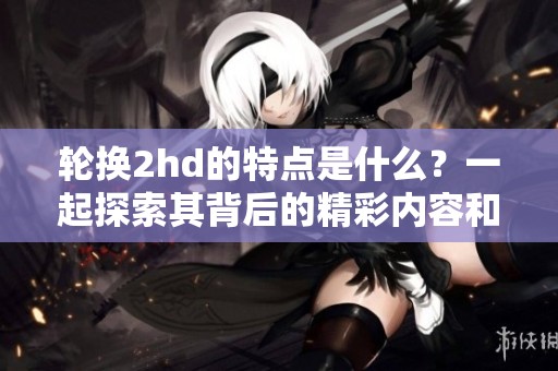 轮换2hd的特点是什么？一起探索其背后的精彩内容和应用场景！