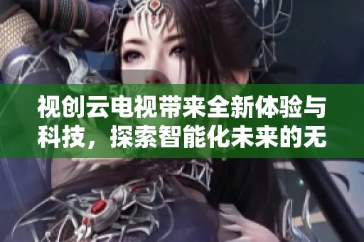 视创云电视带来全新体验与科技，探索智能化未来的无限可能性