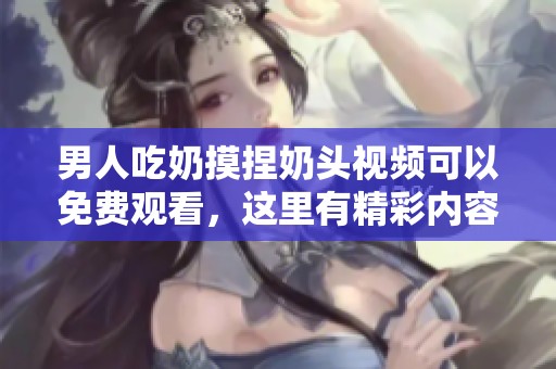 男人吃奶摸捏奶头视频可以免费观看，这里有精彩内容等你来体验！