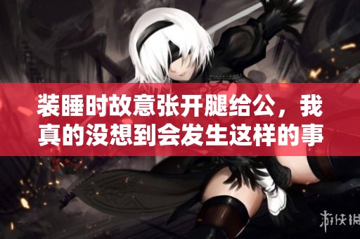 装睡时故意张开腿给公，我真的没想到会发生这样的事情