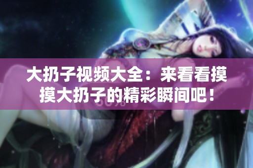 大扔子视频大全：来看看摸摸大扔子的精彩瞬间吧！