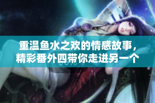 重温鱼水之欢的情感故事，精彩番外四带你走进另一个精彩世界