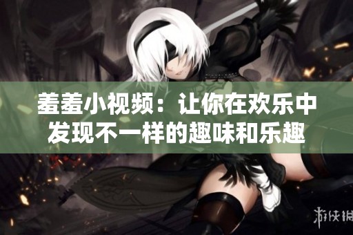 羞羞小视频：让你在欢乐中发现不一样的趣味和乐趣
