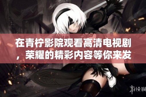 在青柠影院观看高清电视剧，荣耀的精彩内容等你来发现