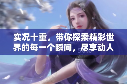 实况十重，带你探索精彩世界的每一个瞬间，尽享动人时刻的无尽魅力