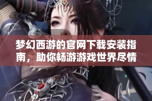 梦幻西游的官网下载安装指南，助你畅游游戏世界尽情冒险
