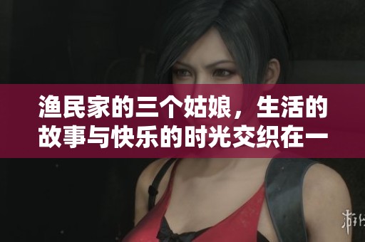 渔民家的三个姑娘，生活的故事与快乐的时光交织在一起