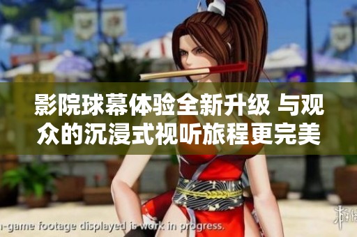 影院球幕体验全新升级 与观众的沉浸式视听旅程更完美结合