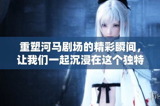 重塑河马剧场的精彩瞬间，让我们一起沉浸在这个独特的艺术天地中吧