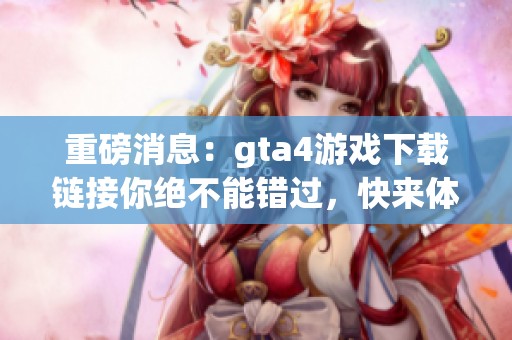 重磅消息：gta4游戏下载链接你绝不能错过，快来体验这款经典游戏！