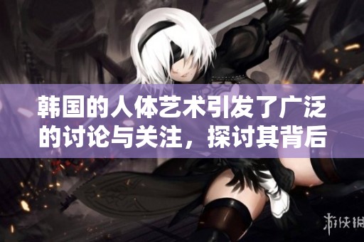 韩国的人体艺术引发了广泛的讨论与关注，探讨其背后的文化意义