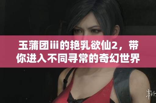 玉蒲团ⅲ的艳乳欲仙2，带你进入不同寻常的奇幻世界之旅
