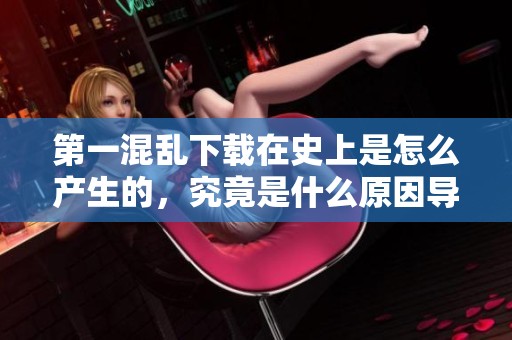 第一混乱下载在史上是怎么产生的，究竟是什么原因导致了这样的局面呢
